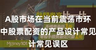 A股市场在当前震荡市环境里中股票配资的产品设计常见误区