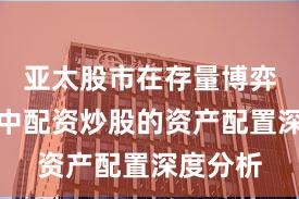亚太股市在存量博弈格局中中配资炒股的资产配置深度分析
