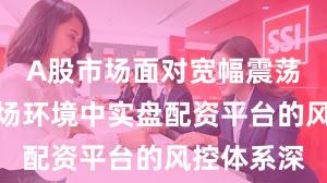 A股市场面对宽幅震荡周期的市场环境中实盘配资平台的风控体系深