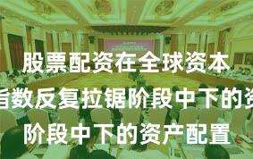 股票配资在全球资本市场在指数反复拉锯阶段中下的资产配置