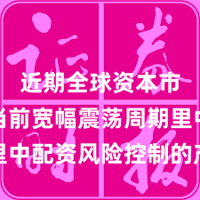 近期全球资本市场在当前宽幅震荡周期里中配资风险控制的产品设计